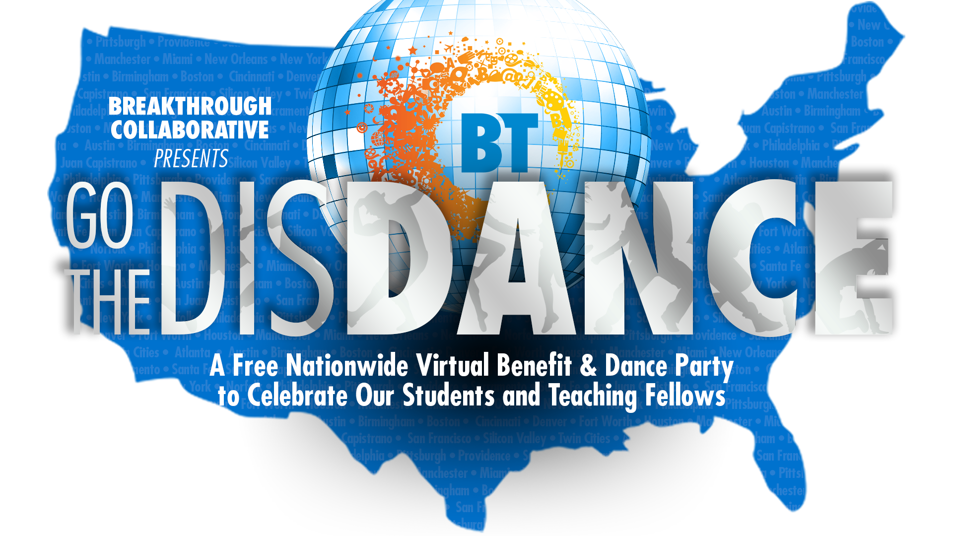 BTC-DisDance-STD-FINAL2-trans-copy Graphic of the U.S. map with a blue globe and orange-yellow splash, reading Breakthrough Collaborative Presents Go The Distance—a free nationwide virtual benefit & dance party celebrating educational empowerment for our students and Teaching Fellows.
