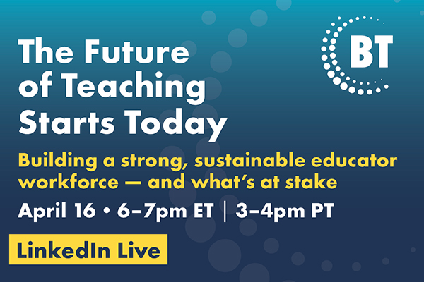 0426_BTC_Event_LinkedInLive_EmailHeader_600x400 Event promo graphic reads: The Future of Teaching Starts Today. Building a strong, sustainable educator workforce—and what’s at stake. April 16, 6–7pm ET, 3–4pm PT. LinkedIn Live. BT logo on blue background with circles.